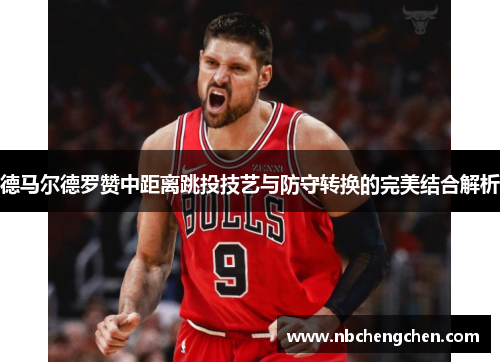 德马尔德罗赞中距离跳投技艺与防守转换的完美结合解析