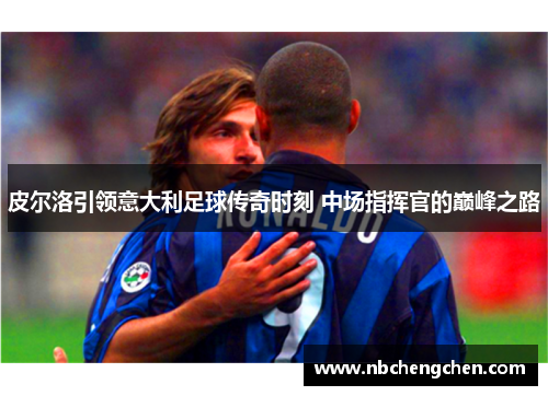 皮尔洛引领意大利足球传奇时刻 中场指挥官的巅峰之路