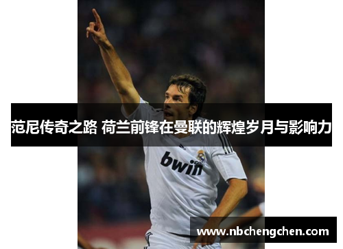 范尼传奇之路 荷兰前锋在曼联的辉煌岁月与影响力