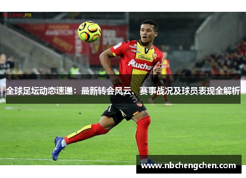 全球足坛动态速递：最新转会风云、赛事战况及球员表现全解析