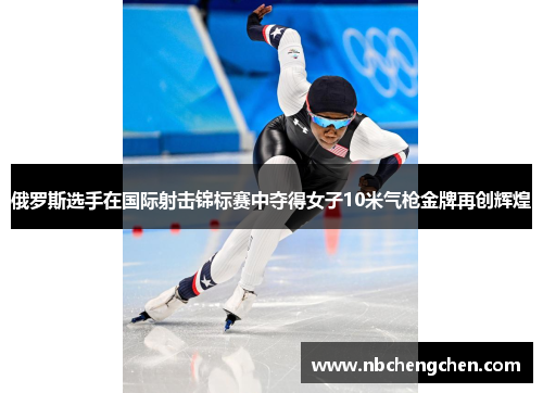 俄罗斯选手在国际射击锦标赛中夺得女子10米气枪金牌再创辉煌