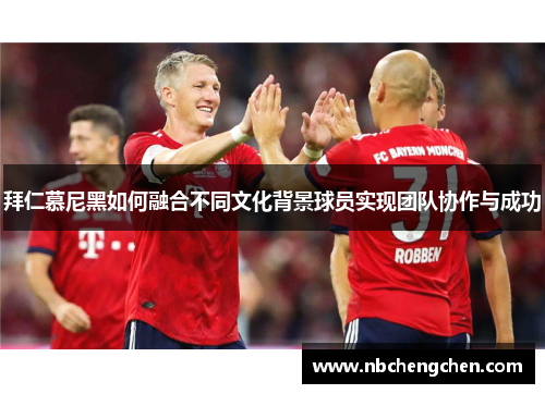 拜仁慕尼黑如何融合不同文化背景球员实现团队协作与成功