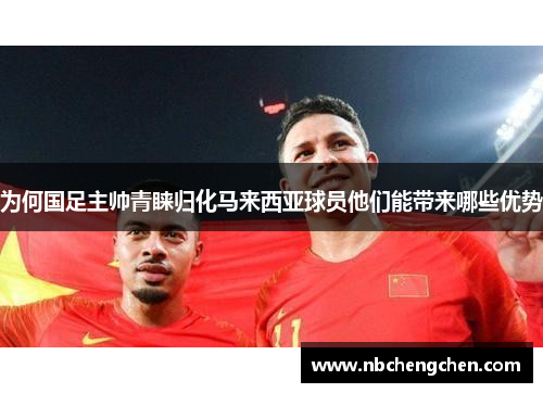 为何国足主帅青睐归化马来西亚球员他们能带来哪些优势