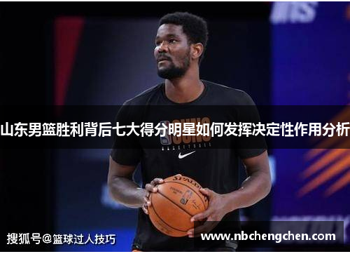 山东男篮胜利背后七大得分明星如何发挥决定性作用分析