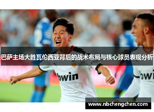 巴萨主场大胜瓦伦西亚背后的战术布局与核心球员表现分析