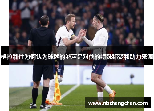 格拉利什为何认为球迷的嘘声是对他的特殊称赞和动力来源