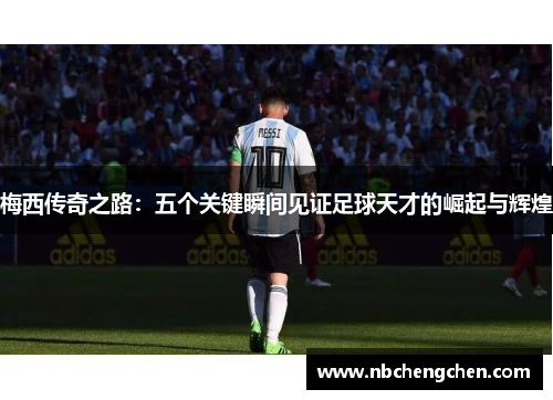 梅西传奇之路：五个关键瞬间见证足球天才的崛起与辉煌