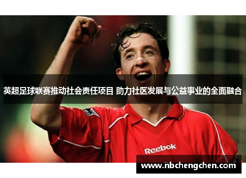 英超足球联赛推动社会责任项目 助力社区发展与公益事业的全面融合