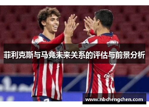 菲利克斯与马竞未来关系的评估与前景分析