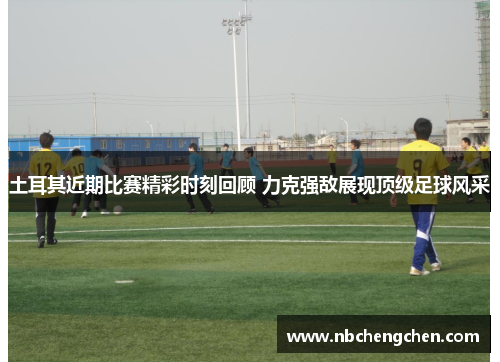 土耳其近期比赛精彩时刻回顾 力克强敌展现顶级足球风采
