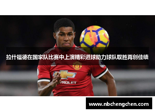 拉什福德在国家队比赛中上演精彩进球助力球队取胜再创佳绩